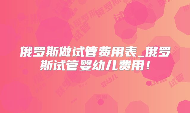 俄罗斯做试管费用表_俄罗斯试管婴幼儿费用！