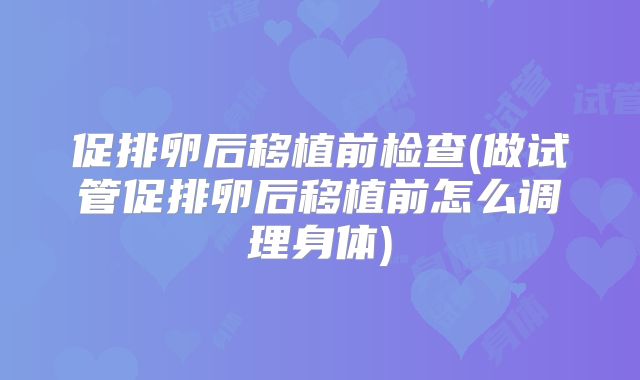 促排卵后移植前检查(做试管促排卵后移植前怎么调理身体)