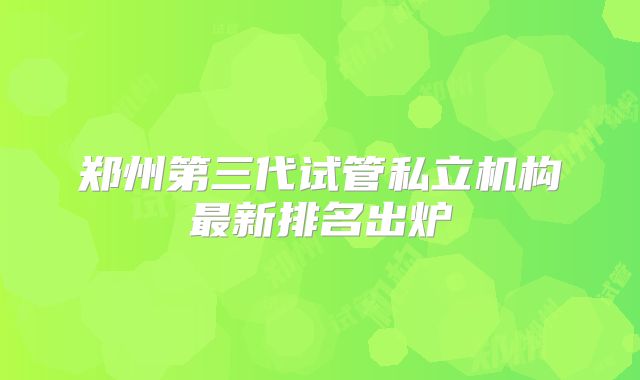 郑州第三代试管私立机构最新排名出炉