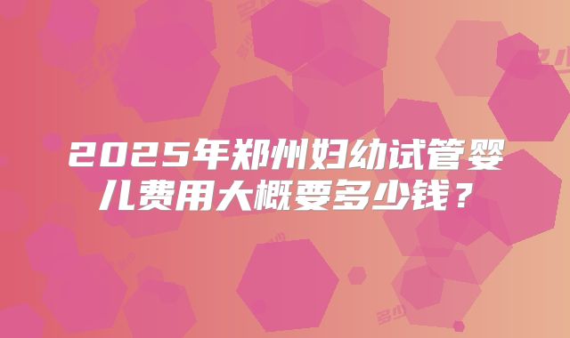 2025年郑州妇幼试管婴儿费用大概要多少钱？