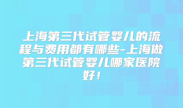 上海第三代试管婴儿的流程与费用都有哪些-上海做第三代试管婴儿哪家医院好！