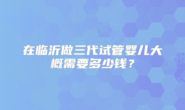 在临沂做三代试管婴儿大概需要多少钱？