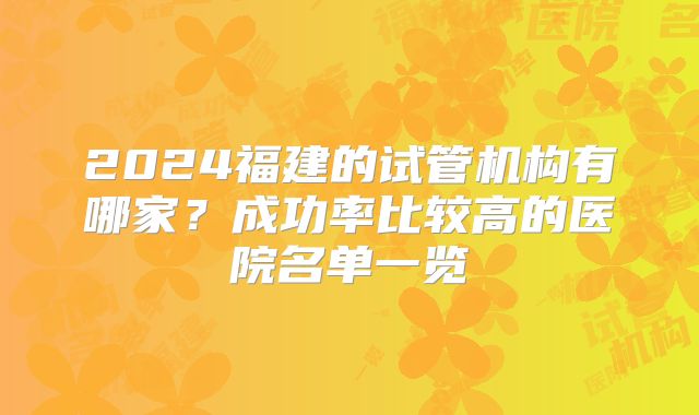2024福建的试管机构有哪家？成功率比较高的医院名单一览