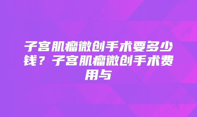 子宫肌瘤微创手术要多少钱？子宫肌瘤微创手术费用与