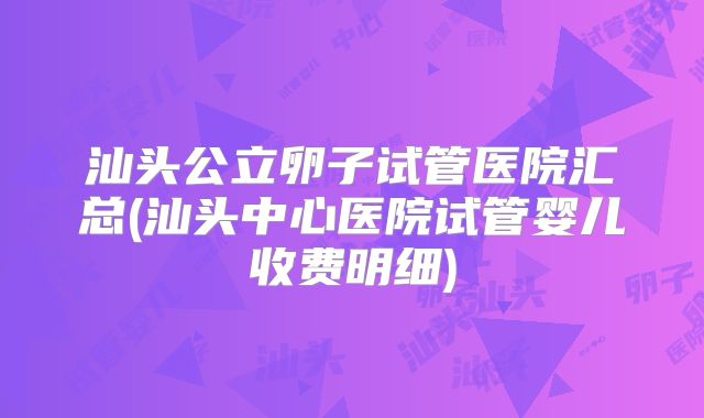 汕头公立卵子试管医院汇总(汕头中心医院试管婴儿收费明细)