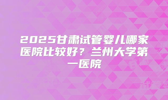 2025甘肃试管婴儿哪家医院比较好？兰州大学第一医院