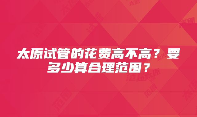 太原试管的花费高不高？要多少算合理范围？
