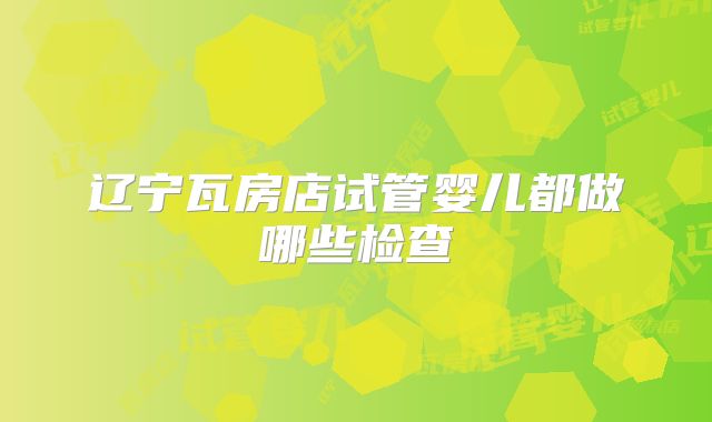 辽宁瓦房店试管婴儿都做哪些检查