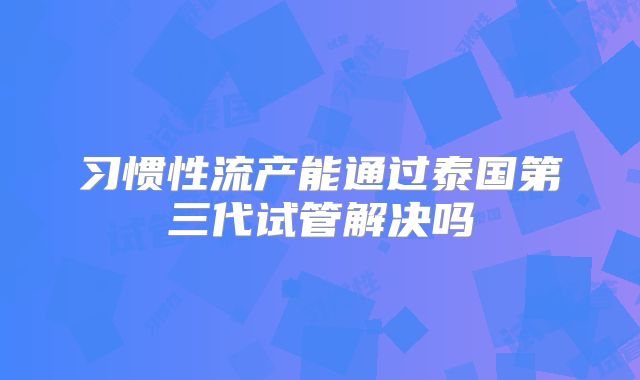 习惯性流产能通过泰国第三代试管解决吗