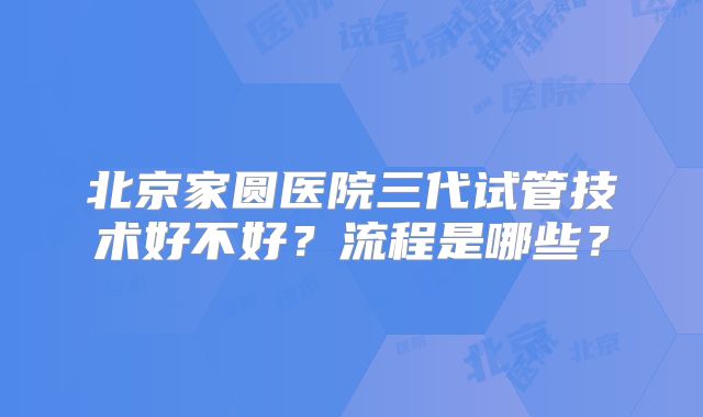 北京家圆医院三代试管技术好不好？流程是哪些？