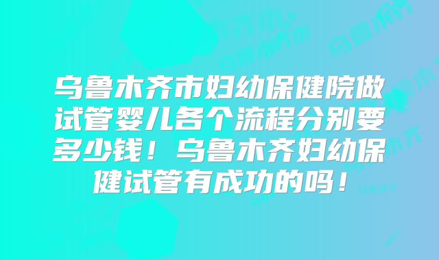乌鲁木齐市妇幼保健院做试管婴儿各个流程分别要多少钱!乌鲁木齐妇幼保健试管有成功的吗!
