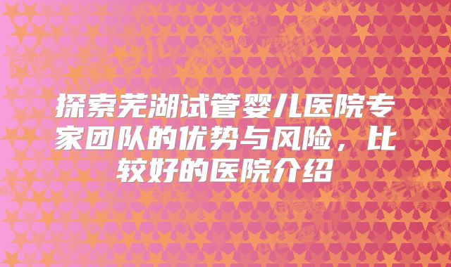 探索芜湖试管婴儿医院专家团队的优势与风险，比较好的医院介绍