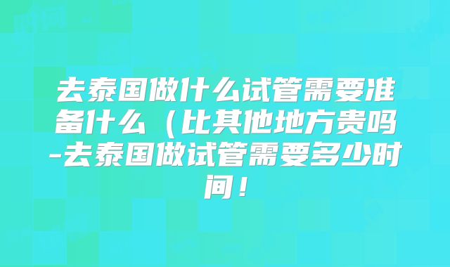 去泰国做什么试管需要准备什么(比其他地方贵吗-去泰国做试管需要多少时间!