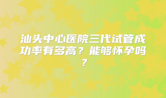 汕头中心医院三代试管成功率有多高?能够怀孕吗?