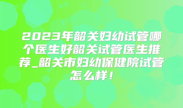 2023年韶关妇幼试管哪个医生好韶关试管医生推荐_韶关市妇幼保健院试管怎么样！