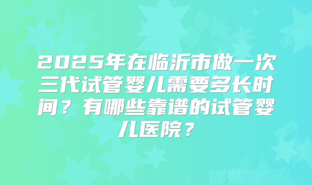 2025年在临沂市做一次三代试管婴儿需要多长时间?有哪些靠谱的试管婴儿医院?