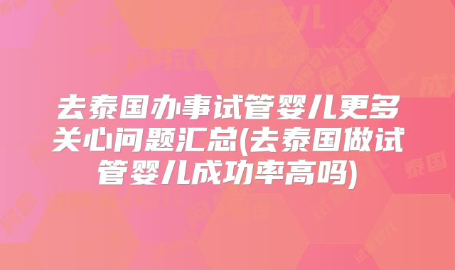 去泰国办事试管婴儿更多关心问题汇总(去泰国做试管婴儿成功率高吗)