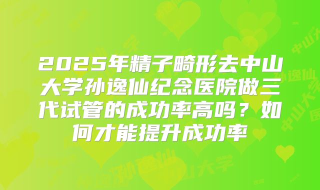 2025年精子畸形去中山大学孙逸仙纪念医院做三代试管的成功率高吗？如何才能提升成功率