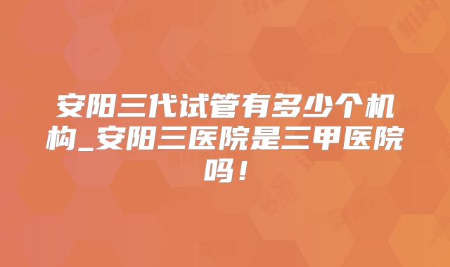 安阳三代试管有多少个机构_安阳三医院是三甲医院吗!