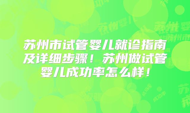 苏州市试管婴儿就诊指南及详细步骤！苏州做试管婴儿成功率怎么样！