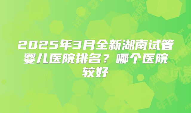 2025年3月全新湖南试管婴儿医院排名？哪个医院较好