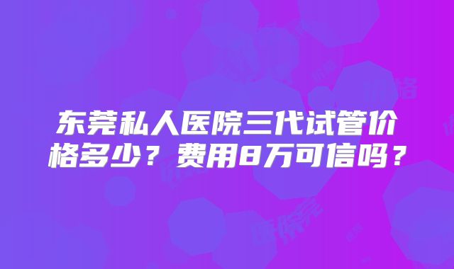 东莞私人医院三代试管价格多少？费用8万可信吗？
