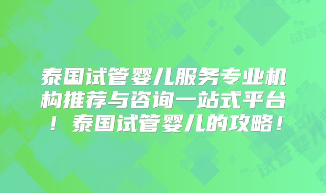 泰国试管婴儿服务专业机构推荐与咨询一站式平台!泰国试管婴儿的攻略!
