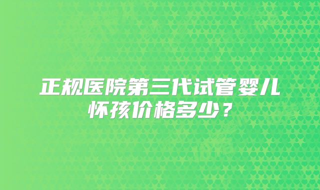 正规医院第三代试管婴儿怀孩价格多少?