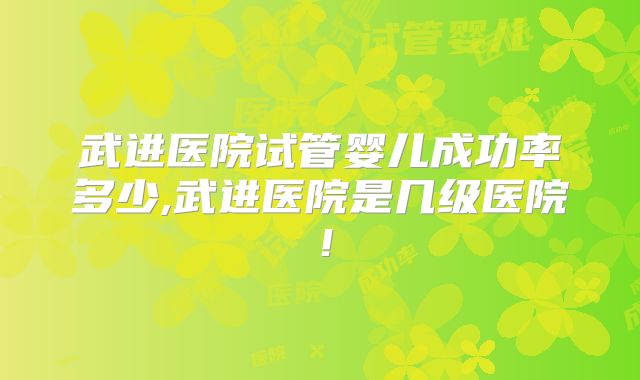 武进医院试管婴儿成功率多少,武进医院是几级医院！
