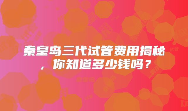 秦皇岛三代试管费用揭秘，你知道多少钱吗？
