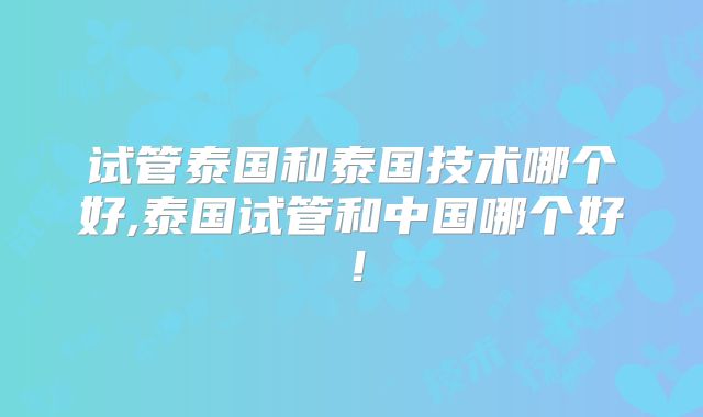 试管泰国和泰国技术哪个好,泰国试管和中国哪个好！