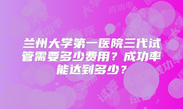 兰州大学第一医院三代试管需要多少费用？成功率能达到多少？