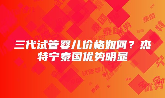 三代试管婴儿价格如何?杰特宁泰国优势明显