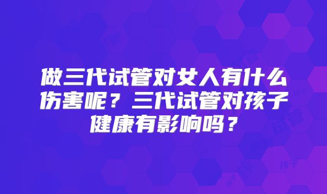 做三代试管对女人有什么伤害呢？三代试管对孩子健康有影响吗？