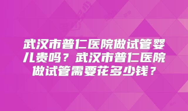 武汉市普仁医院做试管婴儿贵吗？武汉市普仁医院做试管需要花多少钱？