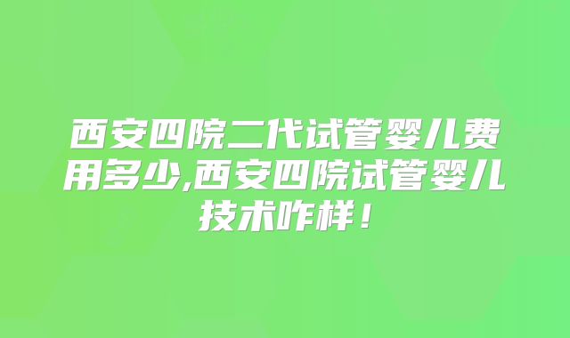 西安四院二代试管婴儿费用多少,西安四院试管婴儿技术咋样！