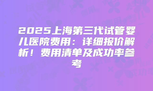 2025上海第三代试管婴儿医院费用：详细报价解析！费用清单及成功率参考