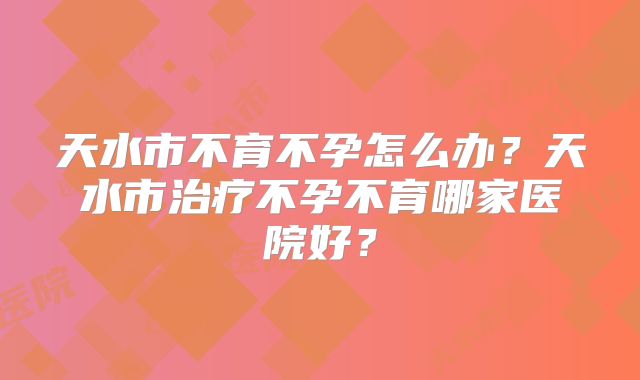 天水市不育不孕怎么办？天水市治疗不孕不育哪家医院好？