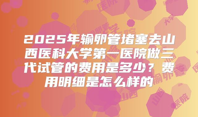 2025年输卵管堵塞去山西医科大学第一医院做三代试管的费用是多少?费用明细是怎么样的