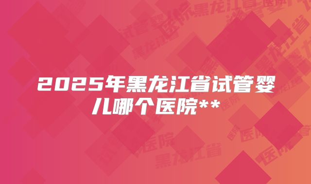 2025年黑龙江省试管婴儿哪个医院**