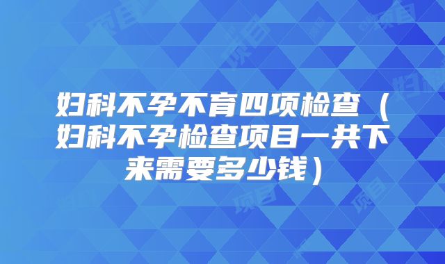 妇科不孕不育四项检查（妇科不孕检查项目一共下来需要多少钱）