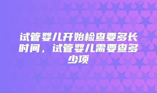 试管婴儿开始检查要多长时间，试管婴儿需要查多少项