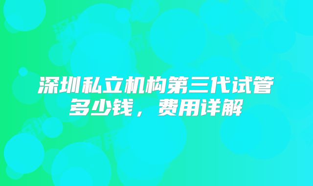 深圳私立机构第三代试管多少钱,费用详解