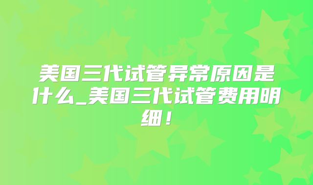 美国三代试管异常原因是什么_美国三代试管费用明细！