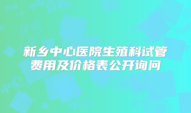 新乡中心医院生殖科试管费用及价格表公开询问