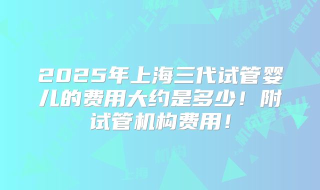 2025年上海三代试管婴儿的费用大约是多少！附试管机构费用！