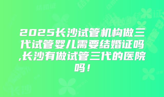 2025长沙试管机构做三代试管婴儿需要结婚证吗,长沙有做试管三代的医院吗!