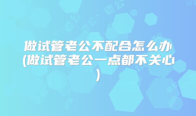 做试管老公不配合怎么办(做试管老公一点都不关心)