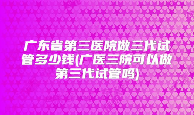 广东省第三医院做三代试管多少钱(广医三院可以做第三代试管吗)