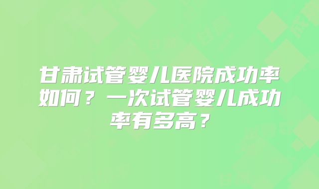 甘肃试管婴儿医院成功率如何？一次试管婴儿成功率有多高？